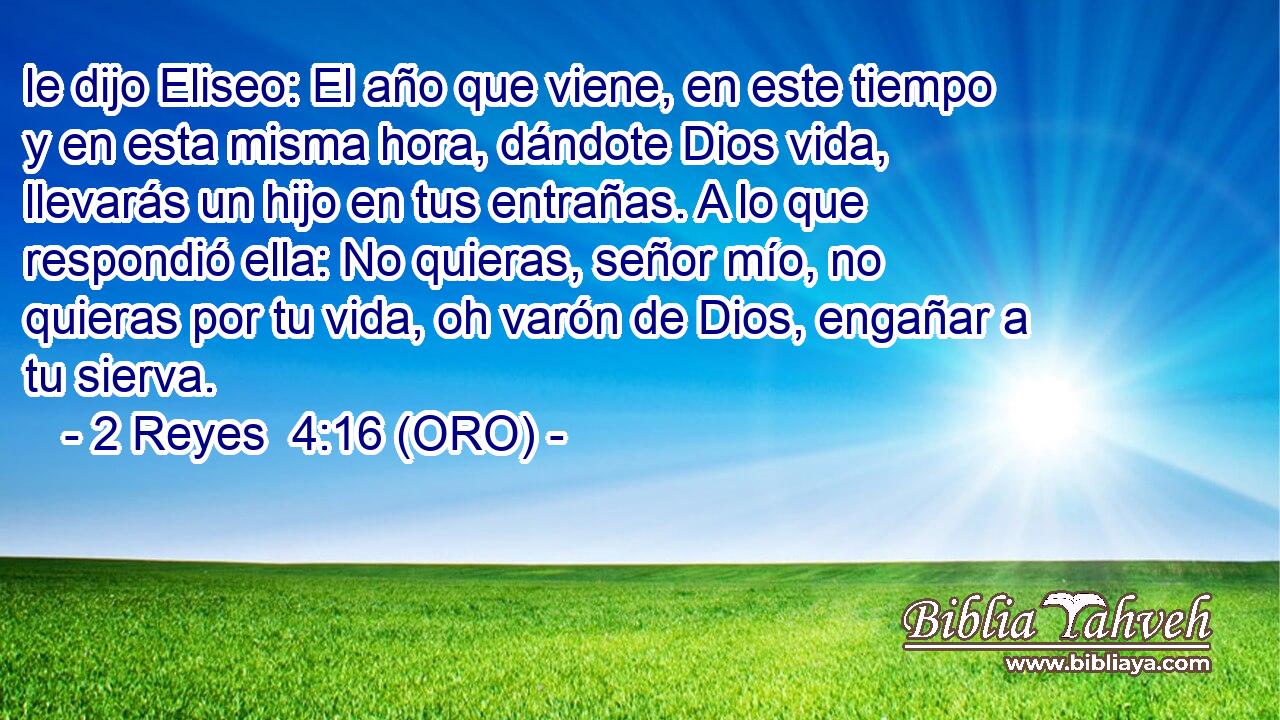  le dijo Eliseo: El año que viene, en este tiempo y en esta misma hora, dándote Dios vida, llevarás un hijo en tus entrañas. A lo que respondió ella: No quieras, señor mío, no quieras por tu vida, oh varón de Dios, engañar a tu sierva. 