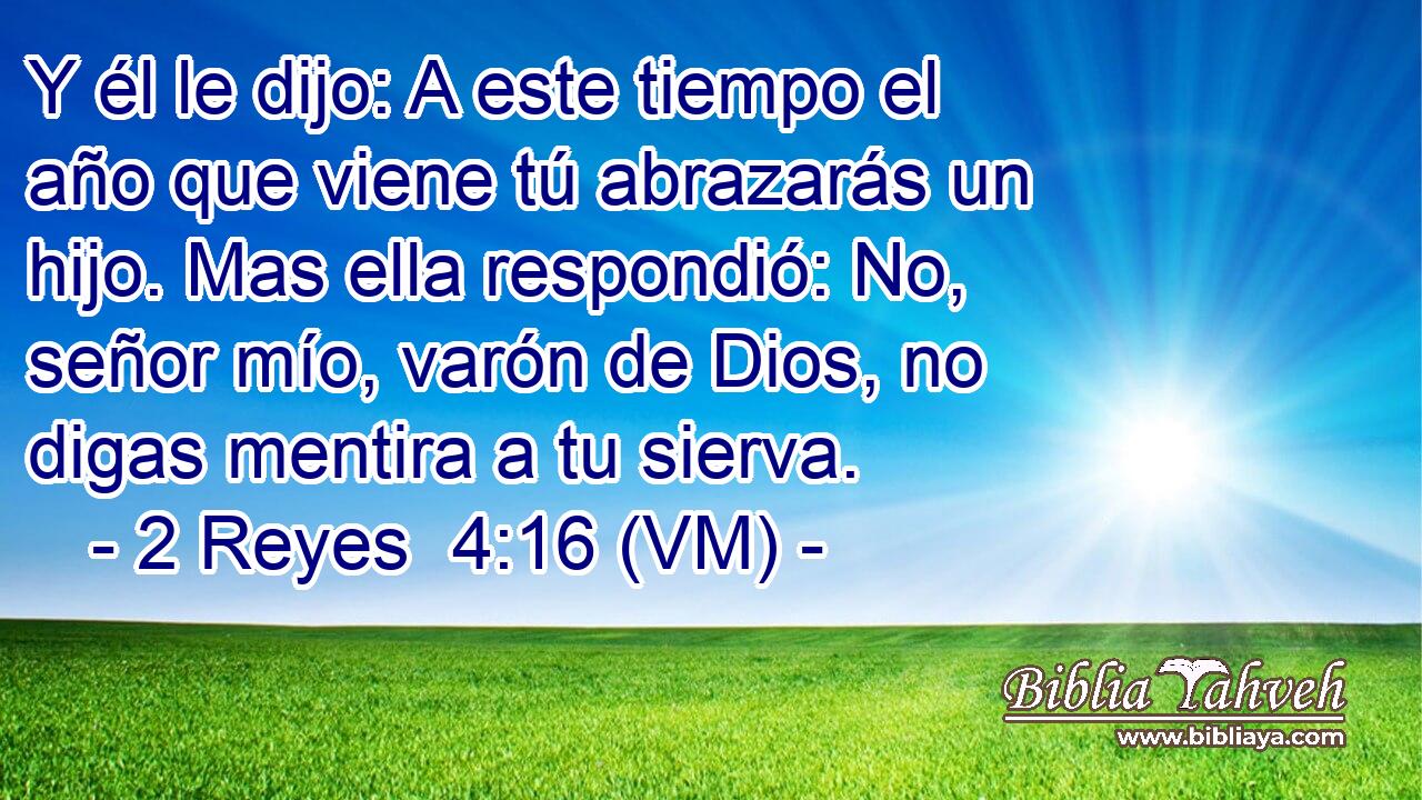  Y él le dijo: A este tiempo el año que viene tú abrazarás un hijo. Mas ella respondió: No, señor mío, varón de Dios, no digas mentira a tu sierva. 