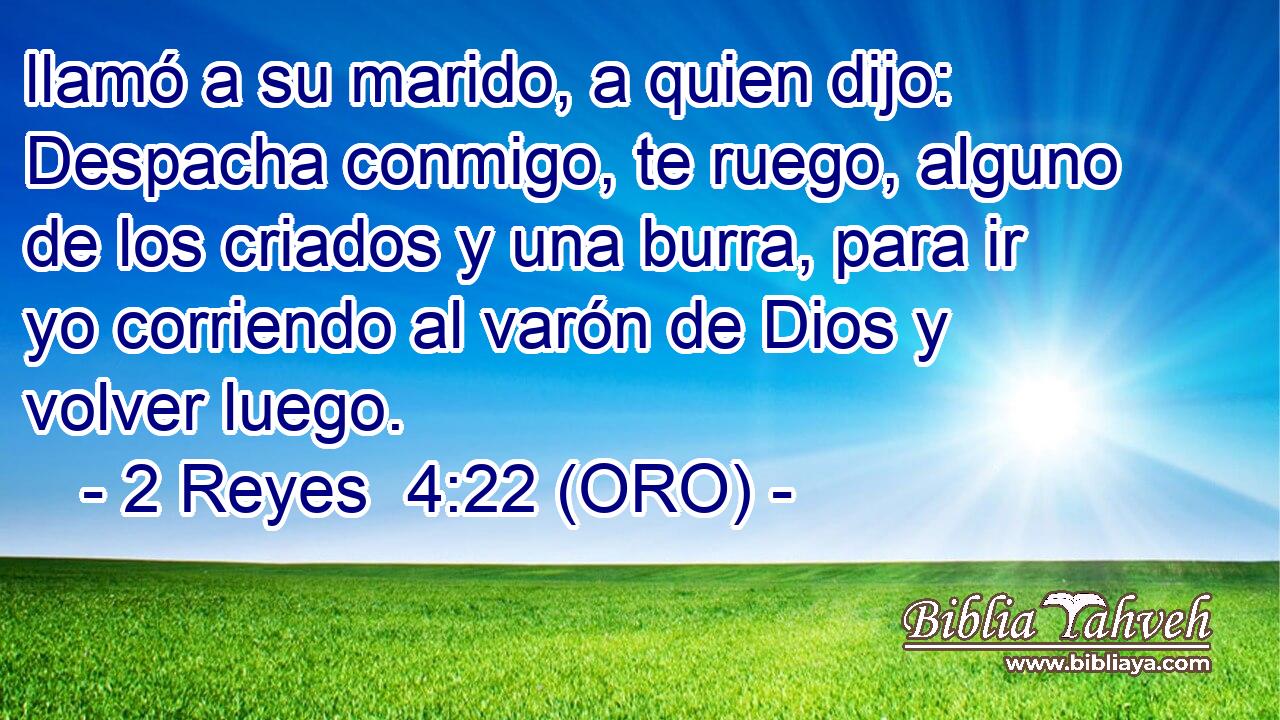  llamó a su marido, a quien dijo: Despacha conmigo, te ruego, alguno de los criados y una burra, para ir yo corriendo al varón de Dios y volver luego. 