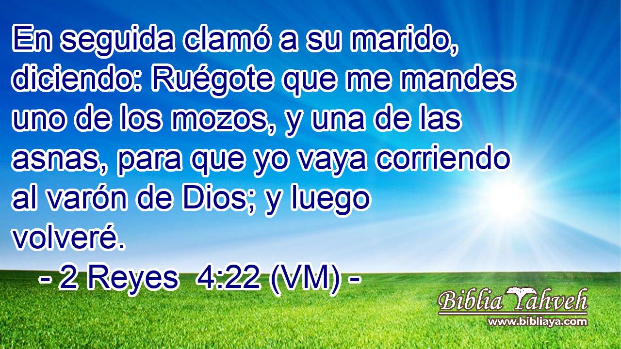  En seguida clamó a su marido, diciendo: Ruégote que me mandes uno de los mozos, y una de las asnas, para que yo vaya corriendo al varón de Dios; y luego volveré. 