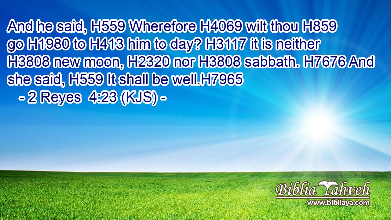 And he said, H559 Wherefore H4069 wilt thou H859 go H1980 to H413 him to day? H3117 it is neither H3808 new moon, H2320 nor H3808 sabbath. H7676 And she said, H559 It shall be well.H7965