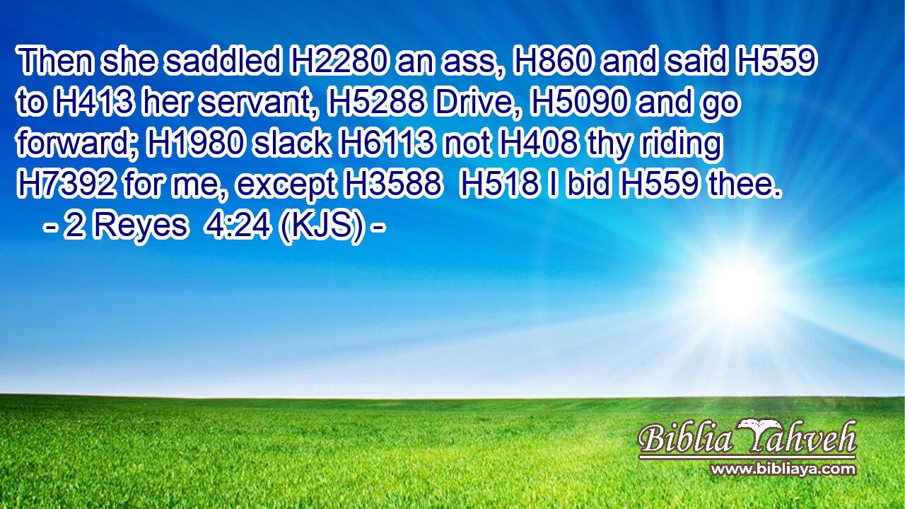 Then she saddled H2280 an ass, H860 and said H559 to H413 her servant, H5288 Drive, H5090 and go forward; H1980 slack H6113 not H408 thy riding H7392 for me, except H3588  H518 I bid H559 thee.