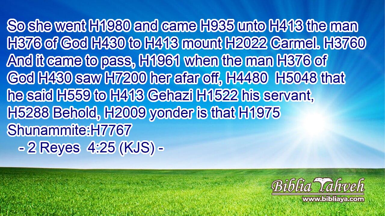 So she went H1980 and came H935 unto H413 the man H376 of God H430 to H413 mount H2022 Carmel. H3760 And it came to pass, H1961 when the man H376 of God H430 saw H7200 her afar off, H4480  H5048 that he said H559 to H413 Gehazi H1522 his servant, H5288 Behold, H2009 yonder is that H1975 Shunammite:H7767