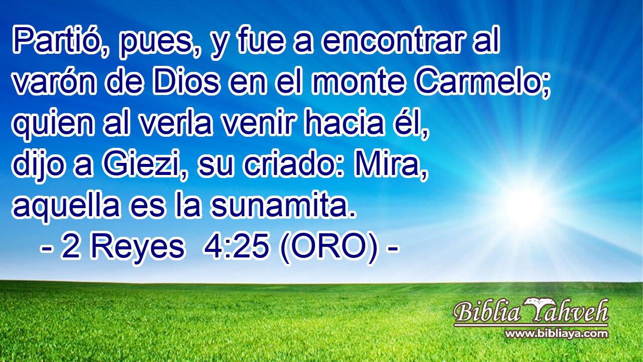  Partió, pues, y fue a encontrar al varón de Dios en el monte Carmelo; quien al verla venir hacia él, dijo a Giezi, su criado: Mira, aquella es la sunamita. 