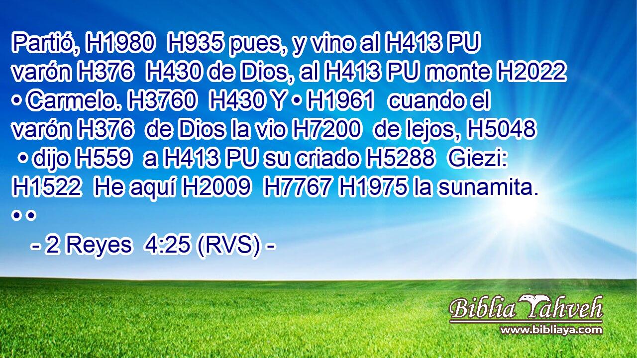 Partió, H1980  H935 pues, y vino al H413 PU varón H376  H430 de Dios, al H413 PU monte H2022  • Carmelo. H3760  H430 Y • H1961  cuando el varón H376  de Dios la vio H7200  de lejos, H5048  • dijo H559  a H413 PU su criado H5288  Giezi: H1522  He aquí H2009  H7767 H1975 la sunamita. • • 