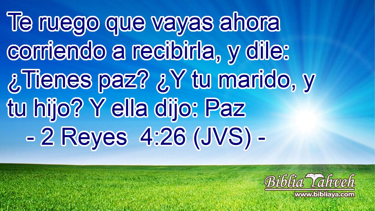 Te ruego que vayas ahora corriendo a recibirla, y dile: ¿Tienes paz? ¿Y tu marido, y tu hijo? Y ella dijo: Paz