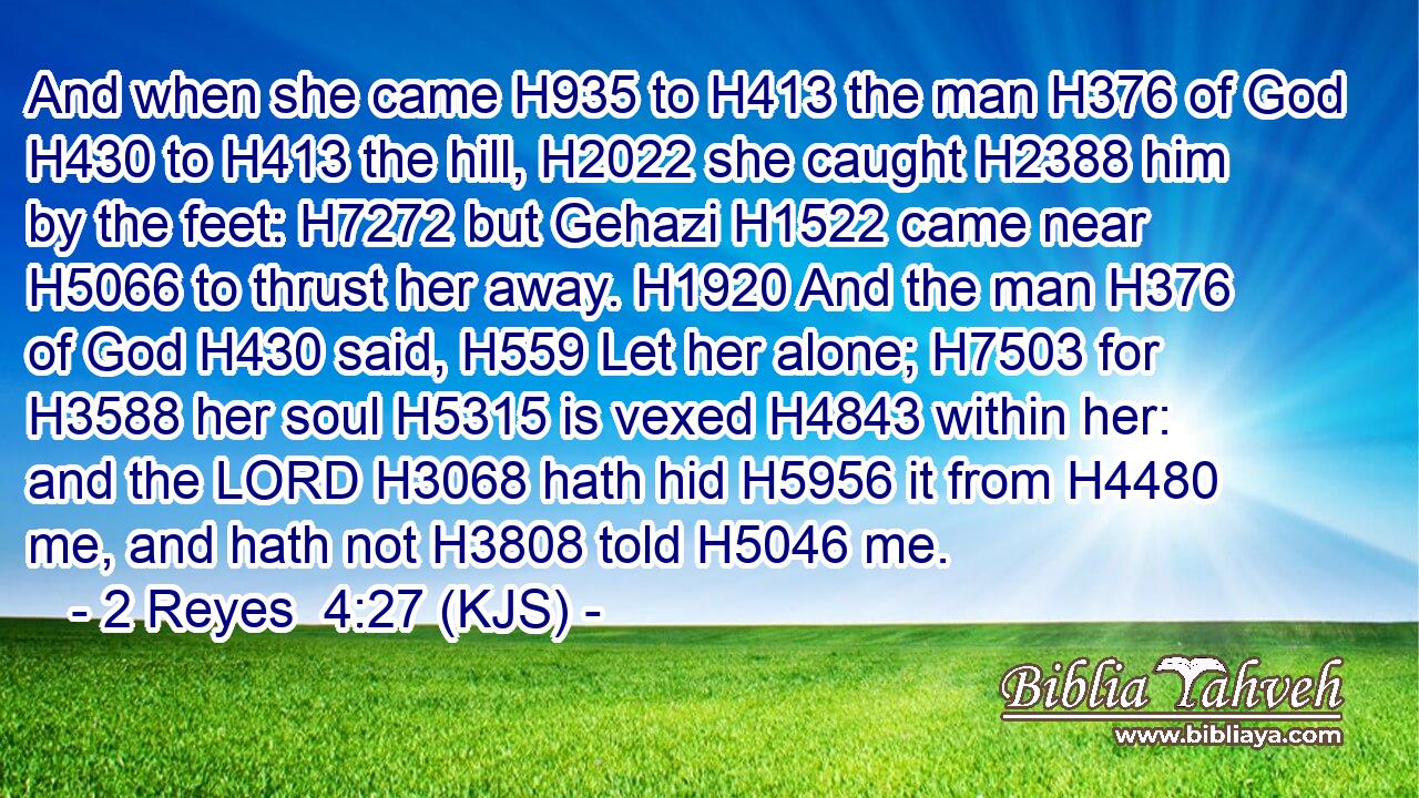 And when she came H935 to H413 the man H376 of God H430 to H413 the hill, H2022 she caught H2388 him by the feet: H7272 but Gehazi H1522 came near H5066 to thrust her away. H1920 And the man H376 of God H430 said, H559 Let her alone; H7503 for H3588 her soul H5315 is vexed H4843 within her: and the LORD H3068 hath hid H5956 it from H4480 me, and hath not H3808 told H5046 me.