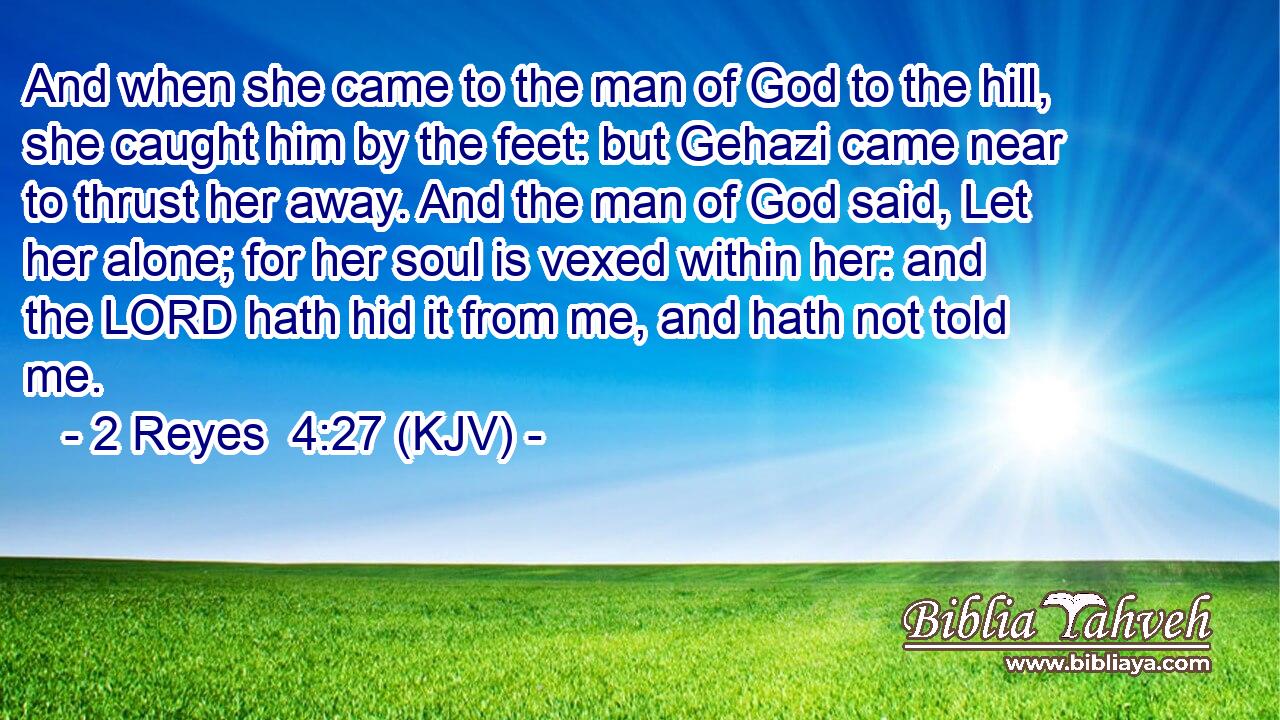 And when she came to the man of God to the hill, she caught him by the feet: but Gehazi came near to thrust her away. And the man of God said, Let her alone; for her soul is vexed within her: and the LORD hath hid it from me, and hath not told me.