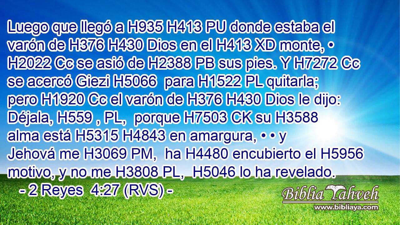 Luego que llegó a H935 H413 PU donde estaba el varón de H376 H430 Dios en el H413 XD monte, • H2022 Cc se asió de H2388 PB sus pies. Y H7272 Cc se acercó Giezi H5066  para H1522 PL quitarla; pero H1920 Cc el varón de H376 H430 Dios le dijo: Déjala, H559 , PL,  porque H7503 CK su H3588  alma está H5315 H4843 en amargura, • • y Jehová me H3069 PM,  ha H4480 encubierto el H5956 motivo, y no me H3808 PL,  H5046 lo ha revelado. 