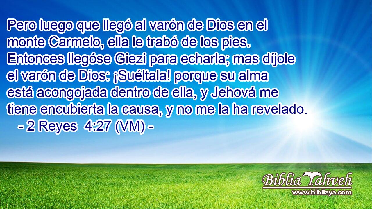  Pero luego que llegó al varón de Dios en el monte Carmelo, ella le trabó de los pies. Entonces llegóse Giezi para echarla; mas díjole el varón de Dios: ¡Suéltala! porque su alma está acongojada dentro de ella, y Jehová me tiene encubierta la causa, y no me la ha revelado. 