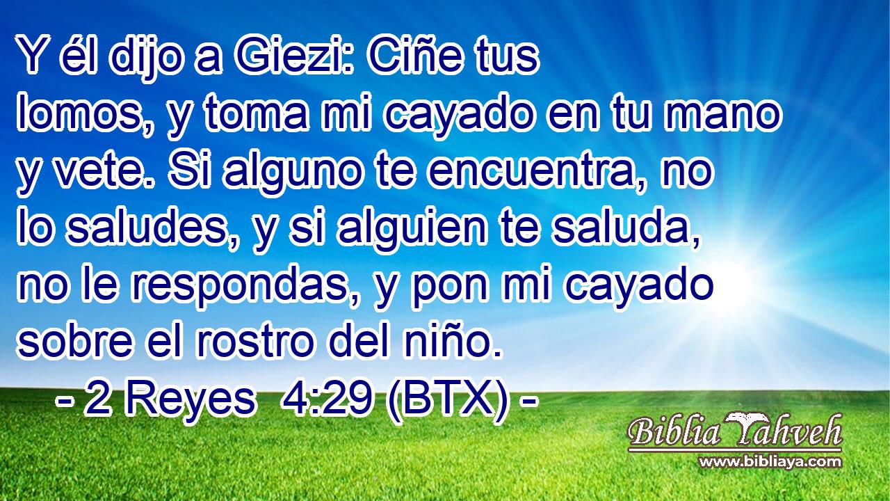 Y él dijo a Giezi: Ciñe tus lomos, y toma mi cayado en tu mano y vete. Si alguno te encuentra, no lo saludes, y si alguien te saluda, no le respondas, y pon mi cayado sobre el rostro del niño.