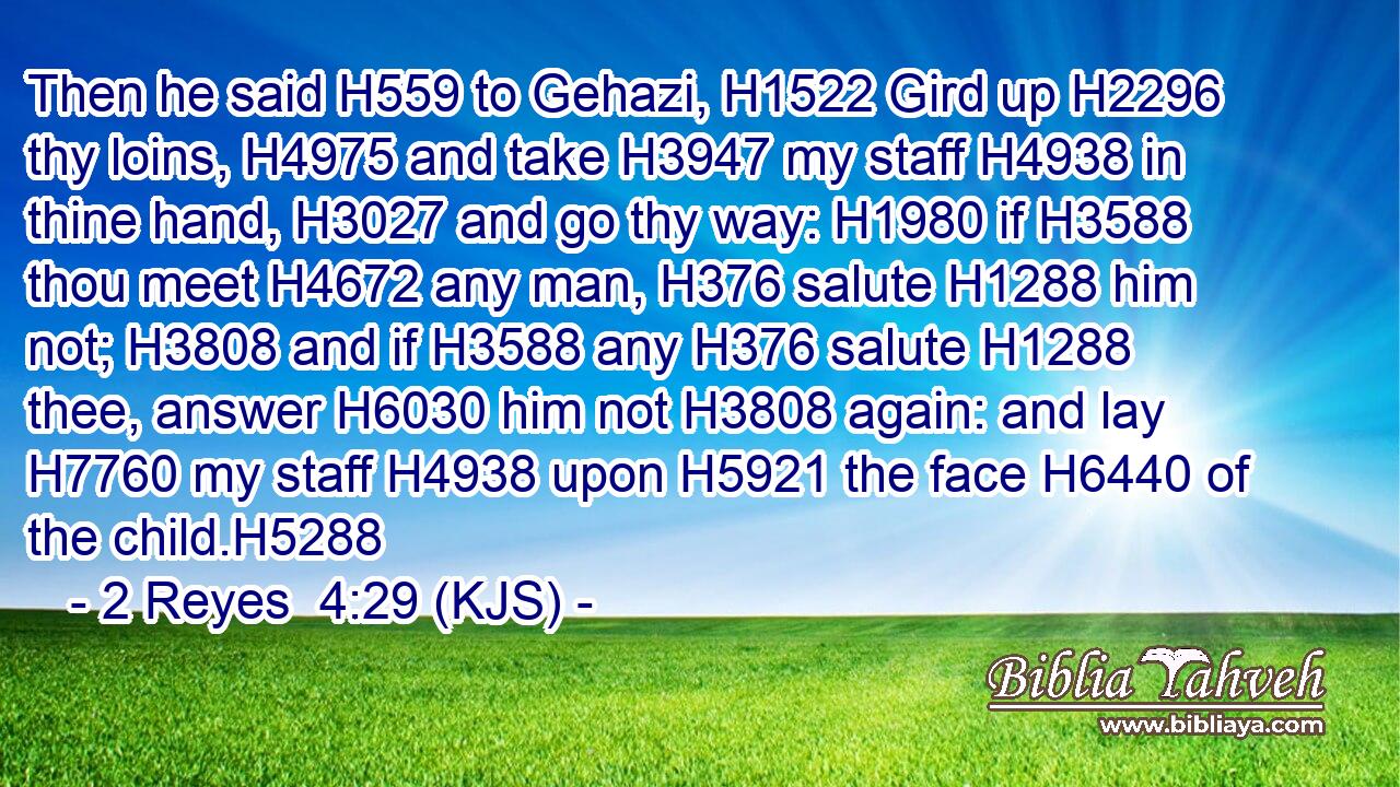 Then he said H559 to Gehazi, H1522 Gird up H2296 thy loins, H4975 and take H3947 my staff H4938 in thine hand, H3027 and go thy way: H1980 if H3588 thou meet H4672 any man, H376 salute H1288 him not; H3808 and if H3588 any H376 salute H1288 thee, answer H6030 him not H3808 again: and lay H7760 my staff H4938 upon H5921 the face H6440 of the child.H5288