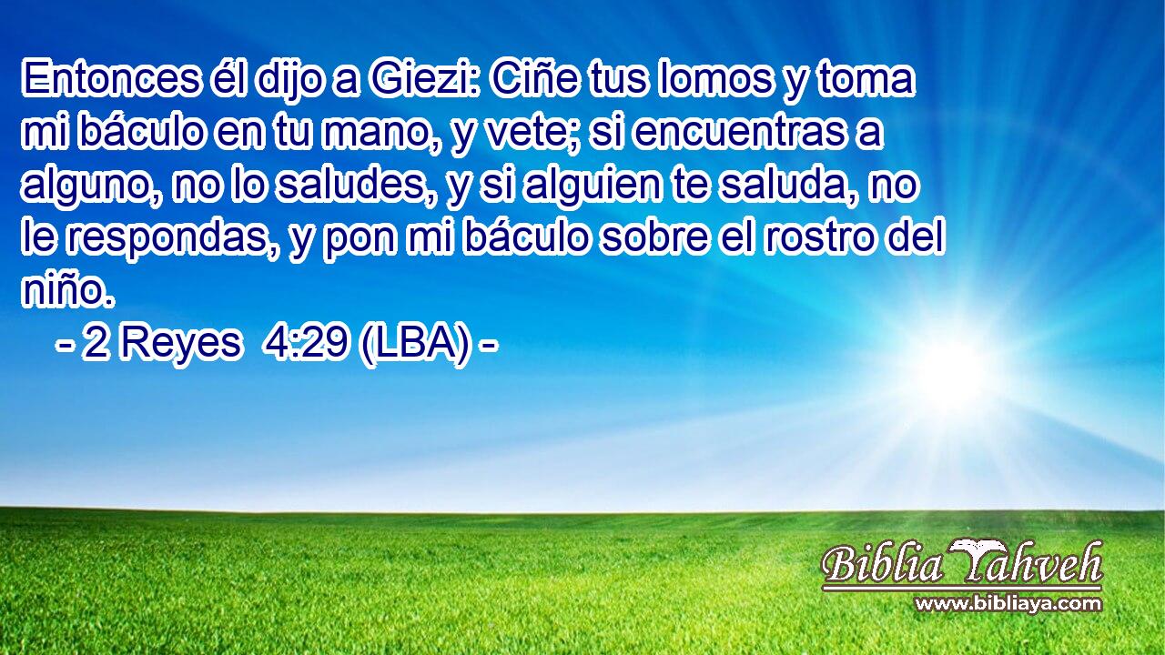 Entonces él dijo a Giezi: Ciñe tus lomos y toma mi báculo en tu mano, y vete; si encuentras a alguno, no lo saludes, y si alguien te saluda, no le respondas, y pon mi báculo sobre el rostro del niño.
