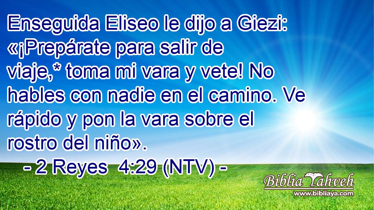 Enseguida Eliseo le dijo a Giezi: «¡Prepárate para salir de viaje,* toma mi vara y vete! No hables con nadie en el camino. Ve rápido y pon la vara sobre el rostro del niño».