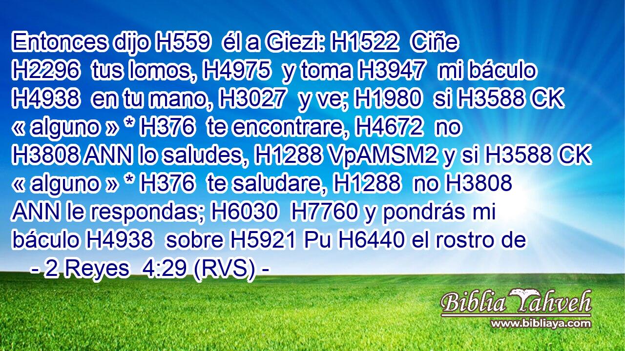 Entonces dijo H559  él a Giezi: H1522  Ciñe H2296  tus lomos, H4975  y toma H3947  mi báculo H4938  en tu mano, H3027  y ve; H1980  si H3588 CK « alguno » * H376  te encontrare, H4672  no H3808 ANN lo saludes, H1288 VpAMSM2 y si H3588 CK « alguno » * H376  te saludare, H1288  no H3808 ANN le respondas; H6030  H7760 y pondrás mi báculo H4938  sobre H5921 Pu H6440 el rostro de