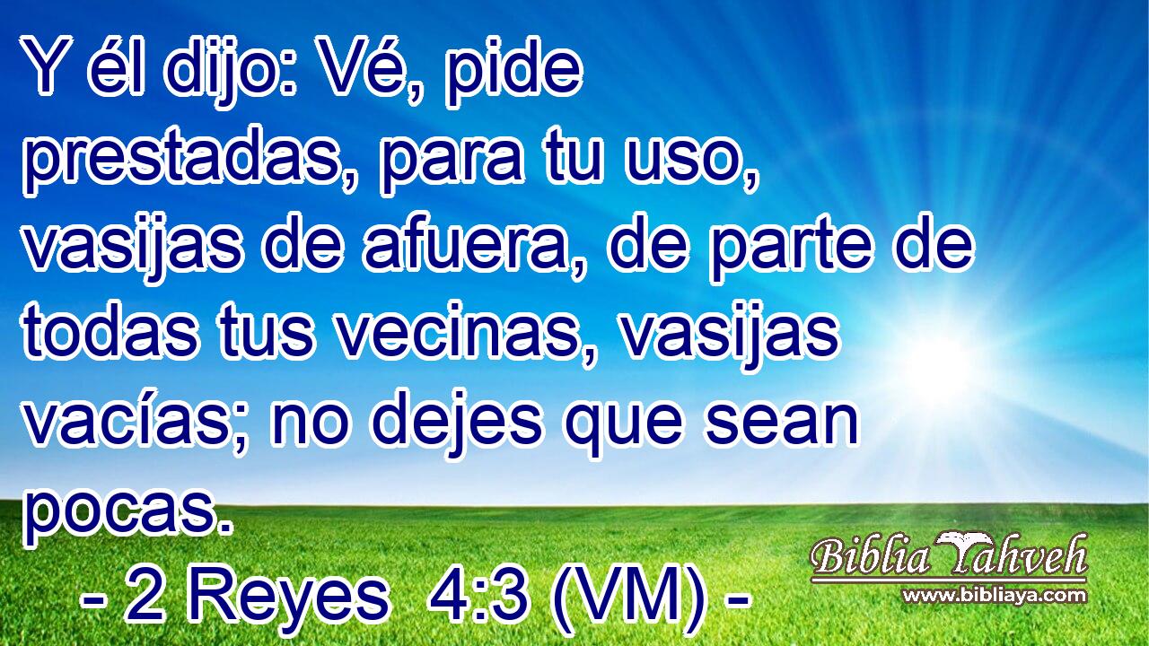  Y él dijo: Vé, pide prestadas, para tu uso, vasijas de afuera, de parte de todas tus vecinas, vasijas vacías; no dejes que sean pocas. 