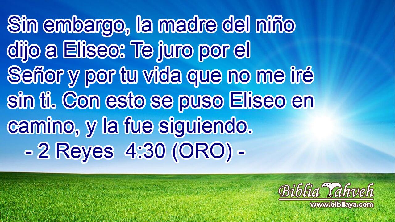  Sin embargo, la madre del niño dijo a Eliseo: Te juro por el Señor y por tu vida que no me iré sin ti. Con esto se puso Eliseo en camino, y la fue siguiendo. 