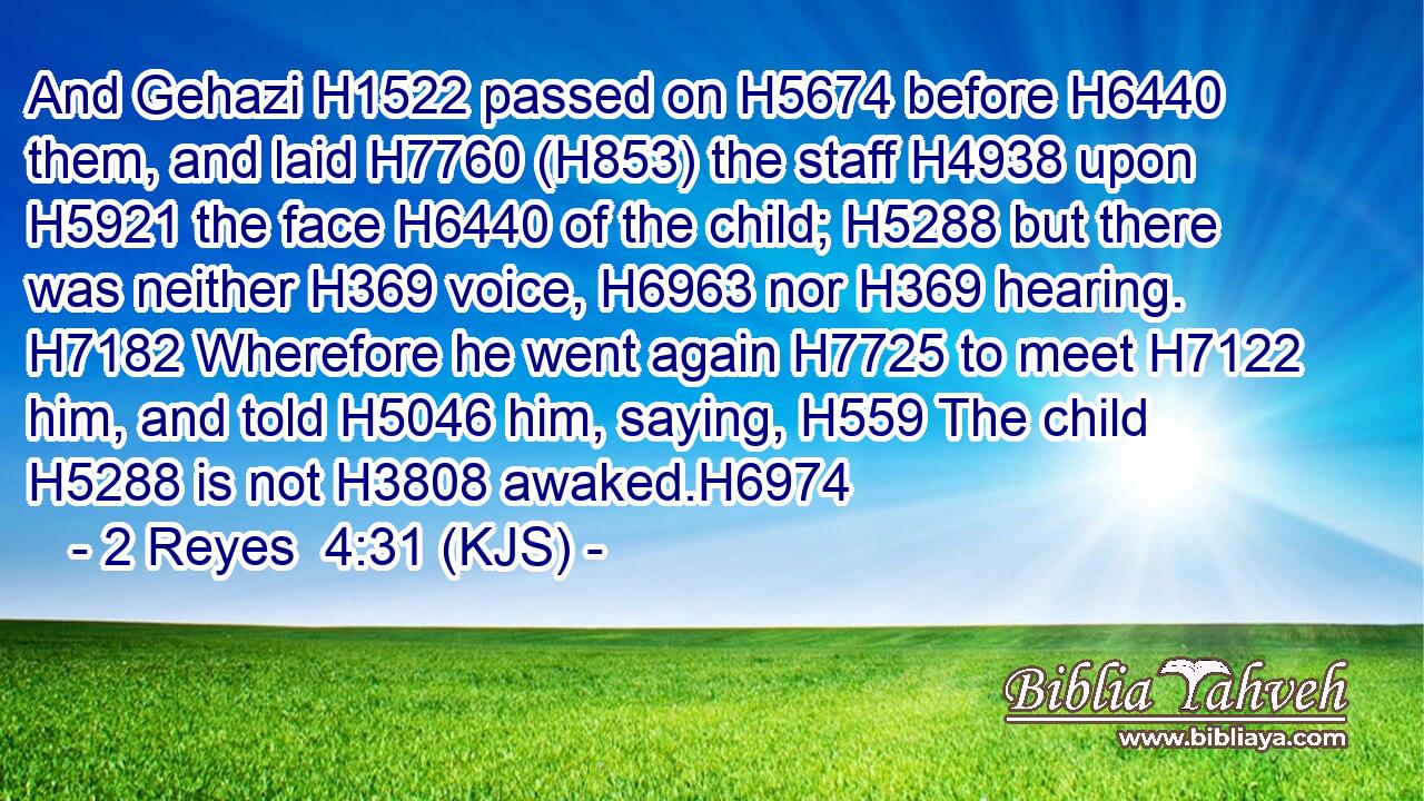 And Gehazi H1522 passed on H5674 before H6440 them, and laid H7760 (H853) the staff H4938 upon H5921 the face H6440 of the child; H5288 but there was neither H369 voice, H6963 nor H369 hearing. H7182 Wherefore he went again H7725 to meet H7122 him, and told H5046 him, saying, H559 The child H5288 is not H3808 awaked.H6974