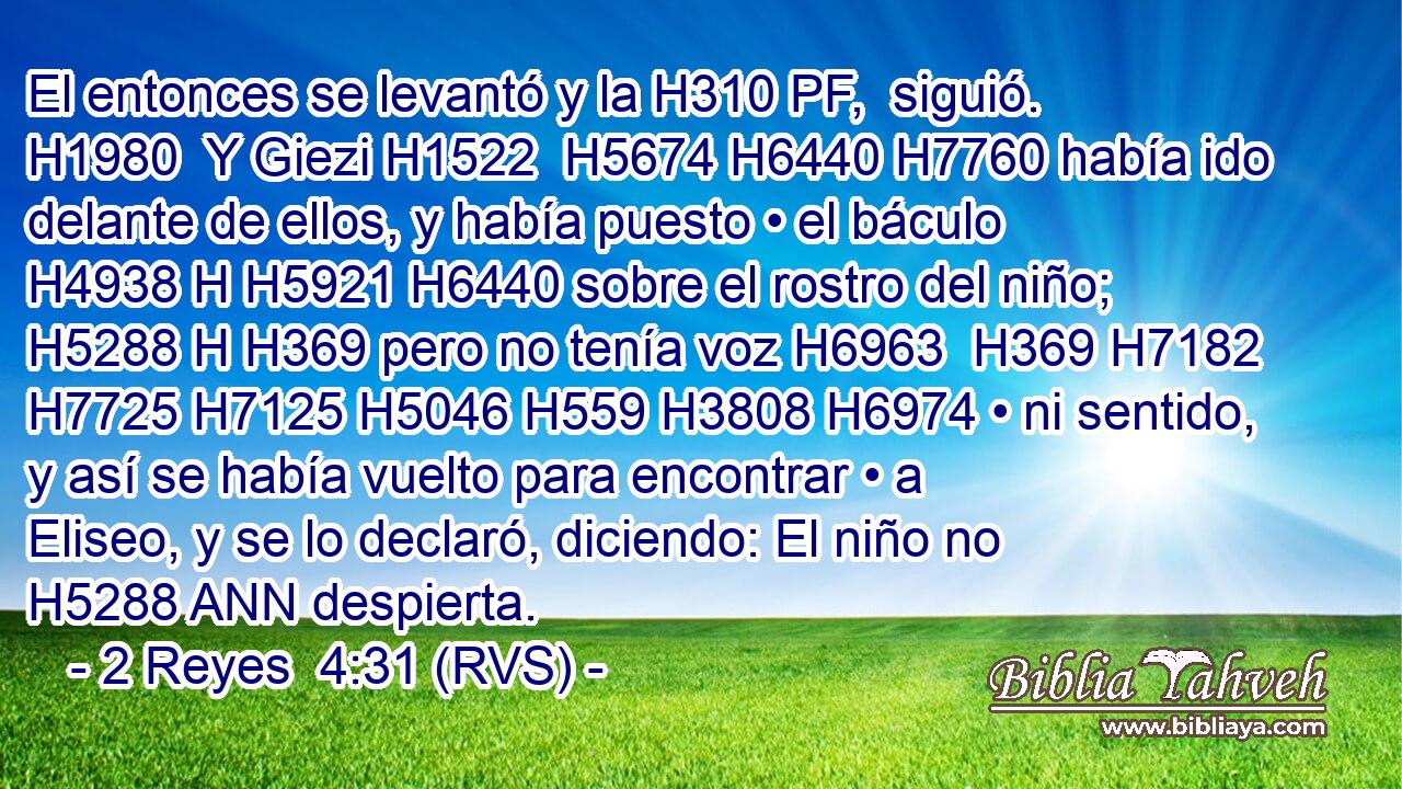 El entonces se levantó y la H310 PF,  siguió. H1980  Y Giezi H1522  H5674 H6440 H7760 había ido delante de ellos, y había puesto • el báculo H4938 H H5921 H6440 sobre el rostro del niño; H5288 H H369 pero no tenía voz H6963  H369 H7182 H7725 H7125 H5046 H559 H3808 H6974 • ni sentido, y así se había vuelto para encontrar • a Eliseo, y se lo declaró, diciendo: El niño no H5288 ANN despierta. 
