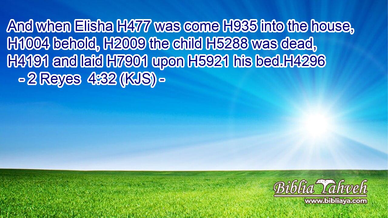 And when Elisha H477 was come H935 into the house, H1004 behold, H2009 the child H5288 was dead, H4191 and laid H7901 upon H5921 his bed.H4296