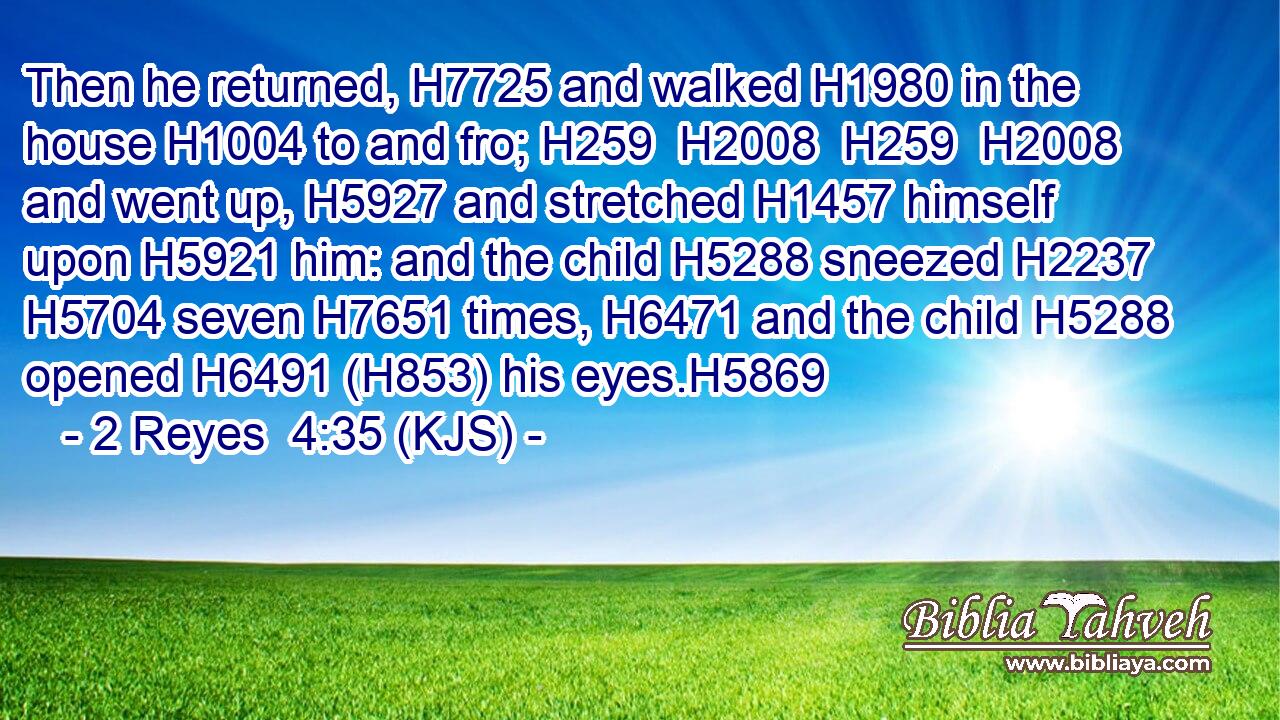 Then he returned, H7725 and walked H1980 in the house H1004 to and fro; H259  H2008  H259  H2008 and went up, H5927 and stretched H1457 himself upon H5921 him: and the child H5288 sneezed H2237  H5704 seven H7651 times, H6471 and the child H5288 opened H6491 (H853) his eyes.H5869