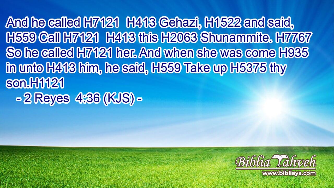And he called H7121  H413 Gehazi, H1522 and said, H559 Call H7121  H413 this H2063 Shunammite. H7767 So he called H7121 her. And when she was come H935 in unto H413 him, he said, H559 Take up H5375 thy son.H1121