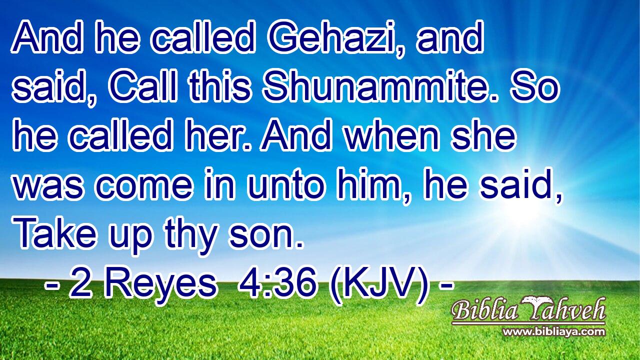 And he called Gehazi, and said, Call this Shunammite. So he called her. And when she was come in unto him, he said, Take up thy son.