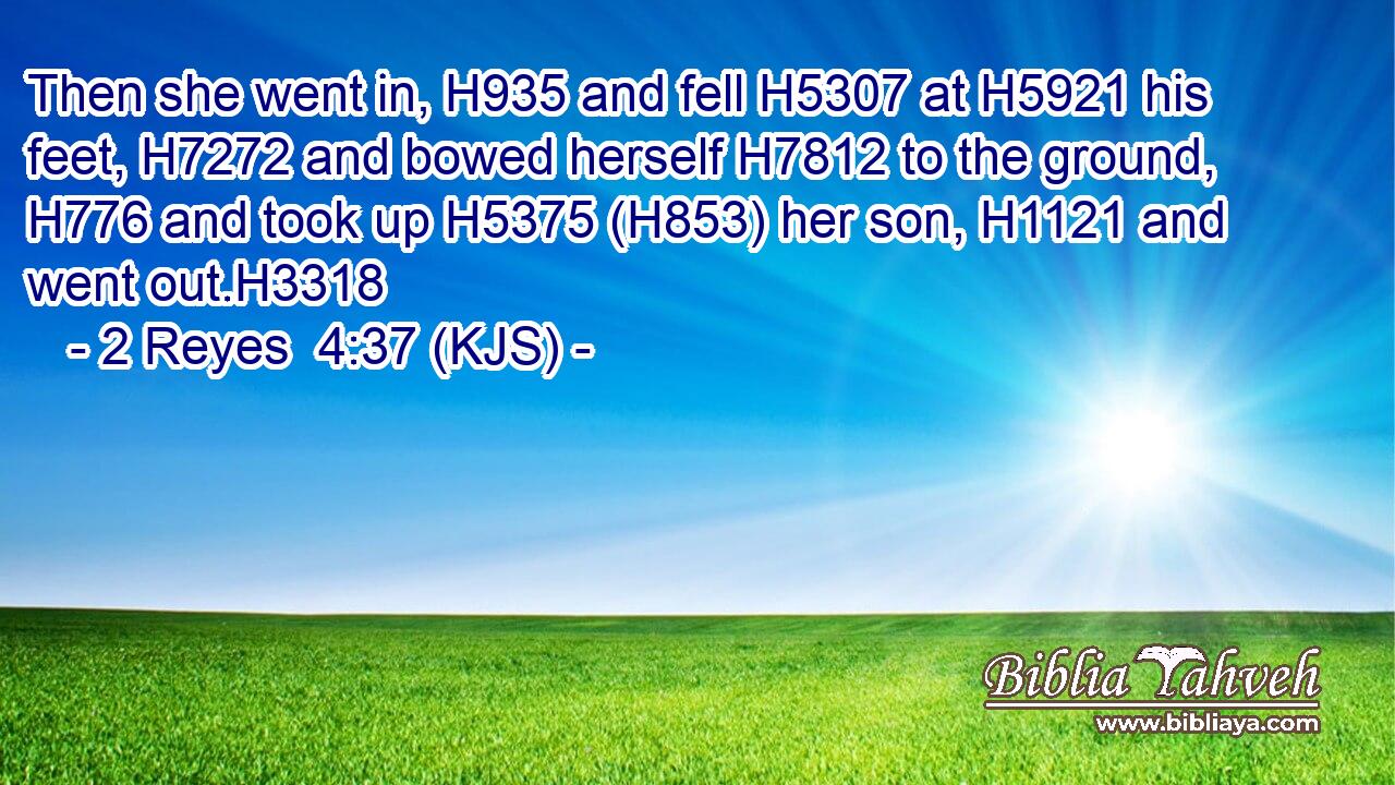 Then she went in, H935 and fell H5307 at H5921 his feet, H7272 and bowed herself H7812 to the ground, H776 and took up H5375 (H853) her son, H1121 and went out.H3318