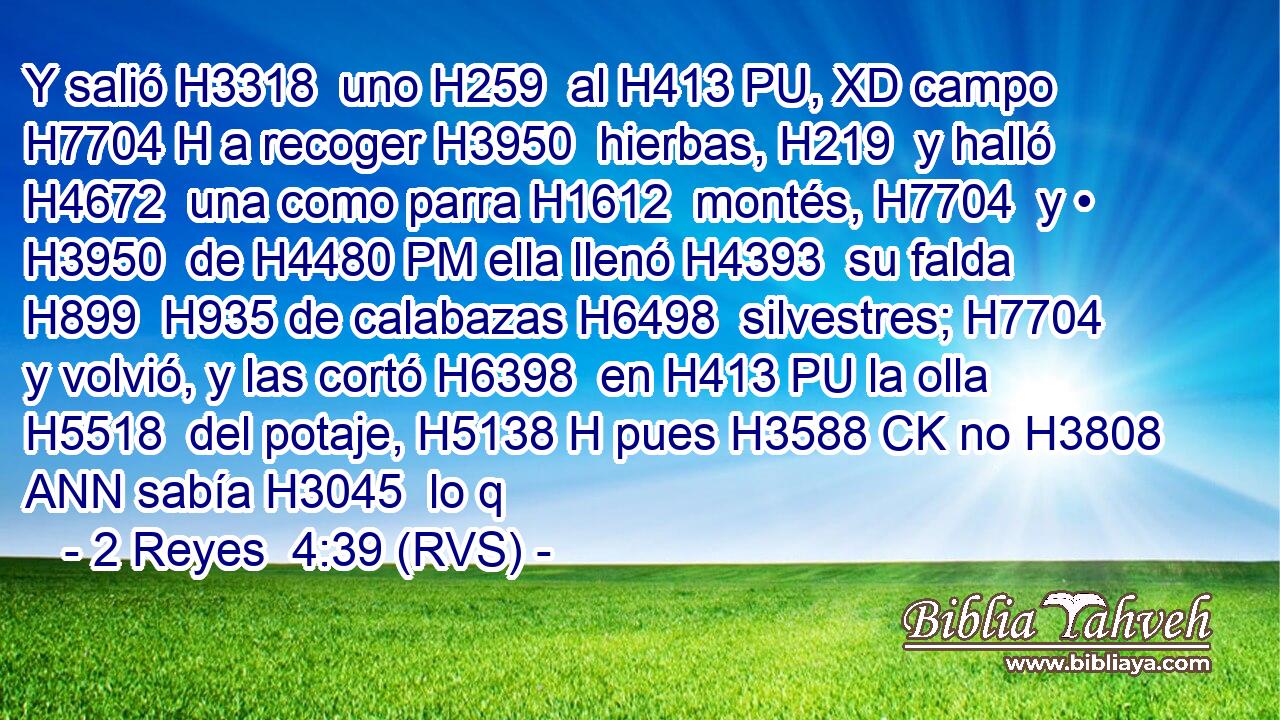 Y salió H3318  uno H259  al H413 PU, XD campo H7704 H a recoger H3950  hierbas, H219  y halló H4672  una como parra H1612  montés, H7704  y • H3950  de H4480 PM ella llenó H4393  su falda H899  H935 de calabazas H6498  silvestres; H7704  y volvió, y las cortó H6398  en H413 PU la olla H5518  del potaje, H5138 H pues H3588 CK no H3808 ANN sabía H3045  lo q