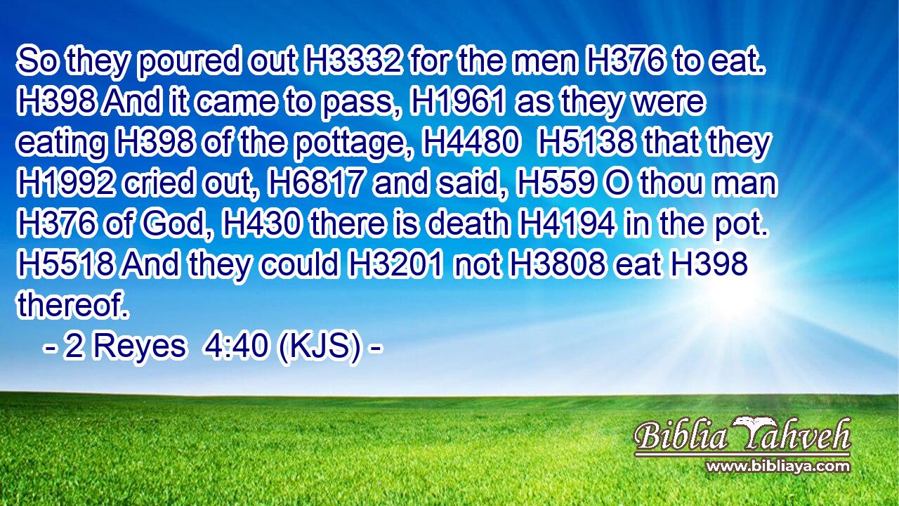 So they poured out H3332 for the men H376 to eat. H398 And it came to pass, H1961 as they were eating H398 of the pottage, H4480  H5138 that they H1992 cried out, H6817 and said, H559 O thou man H376 of God, H430 there is death H4194 in the pot. H5518 And they could H3201 not H3808 eat H398 thereof.