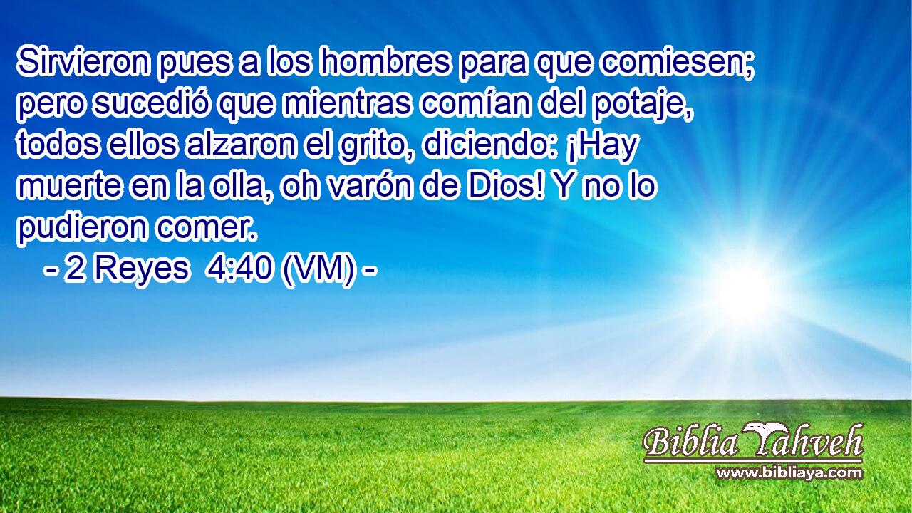  Sirvieron pues a los hombres para que comiesen; pero sucedió que mientras comían del potaje, todos ellos alzaron el grito, diciendo: ¡Hay muerte en la olla, oh varón de Dios! Y no lo pudieron comer. 