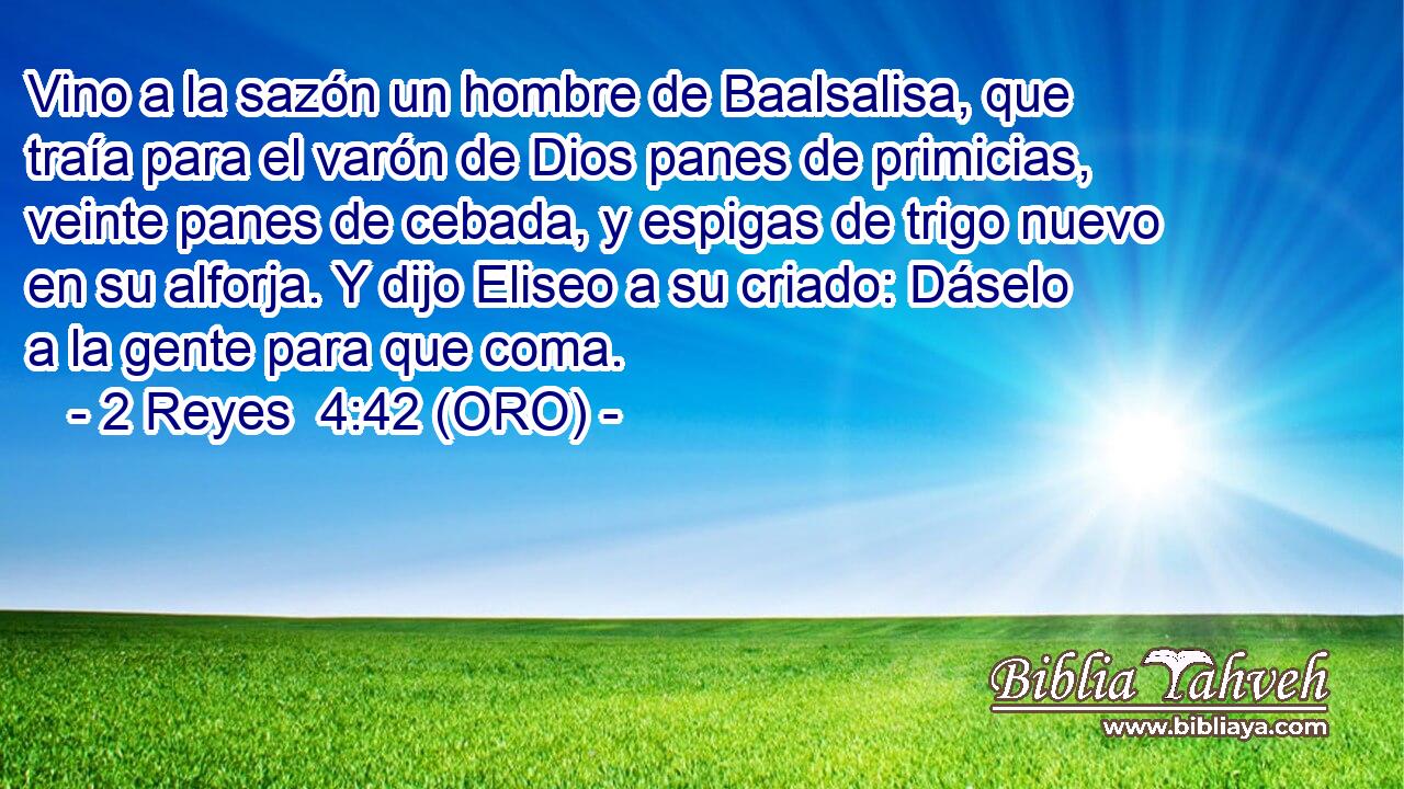 Vino a la sazón un hombre de Baalsalisa, que traía para el varón de Dios panes de primicias, veinte panes de cebada, y espigas de trigo nuevo en su alforja. Y dijo Eliseo a su criado: Dáselo a la gente para que coma. 
