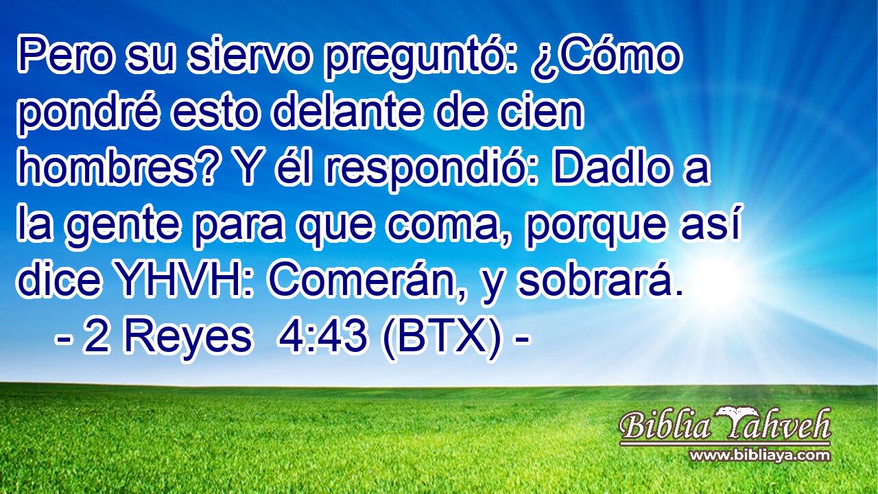 Pero su siervo preguntó: ¿Cómo pondré esto delante de cien hombres? Y él respondió: Dadlo a la gente para que coma, porque así dice YHVH: Comerán, y sobrará.