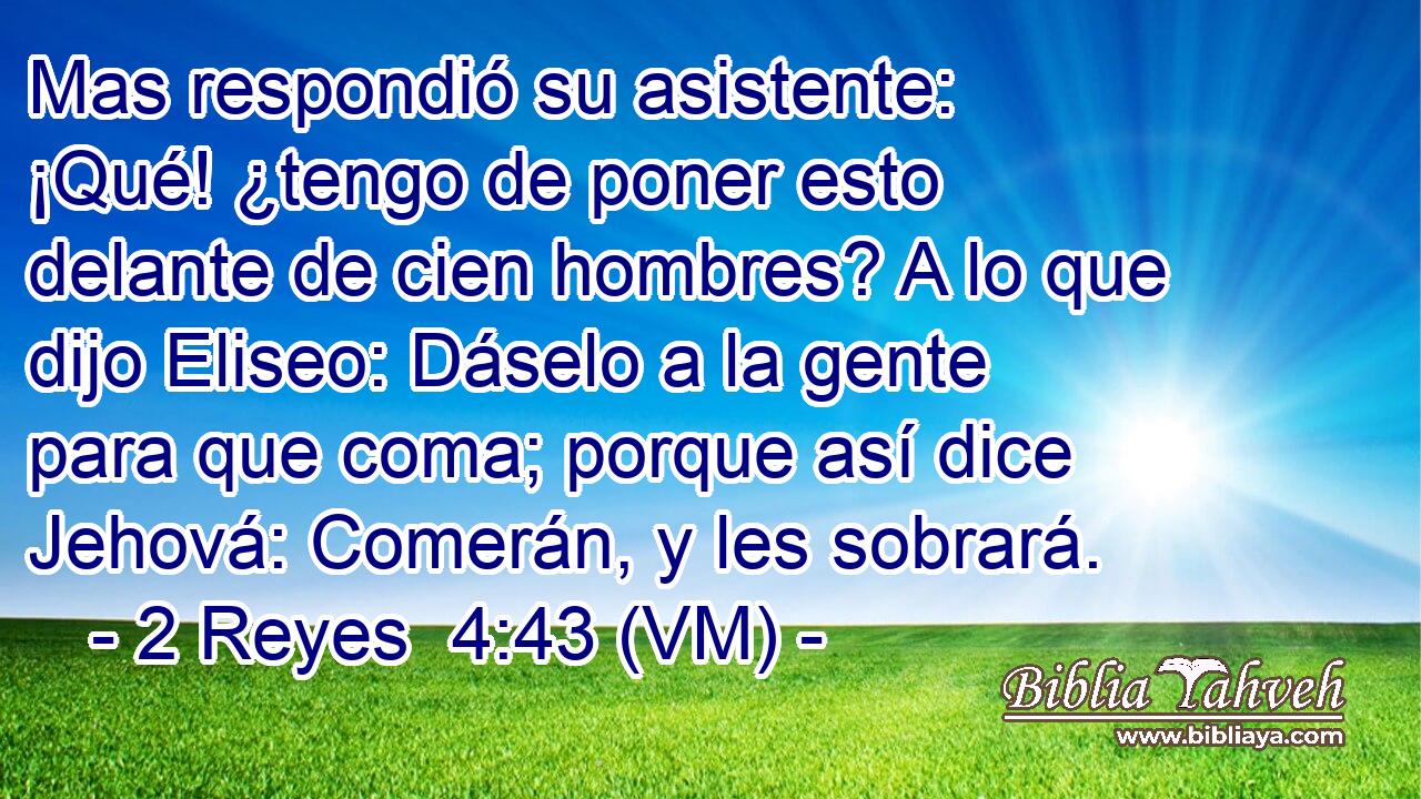  Mas respondió su asistente: ¡Qué! ¿tengo de poner esto delante de cien hombres? A lo que dijo Eliseo: Dáselo a la gente para que coma; porque así dice Jehová: Comerán, y les sobrará. 