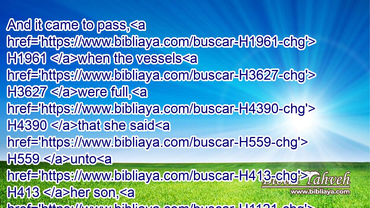 And it came to pass, H1961 when the vessels H3627 were full, H4390 that she said H559 unto H413 her son, H1121 Bring H5066  H413 me yet H5750 a vessel. H3627 And he said H559 unto H413 her, There is not H369 a vessel H3627 more. H5750 And the oil H8081 stayed.H5975