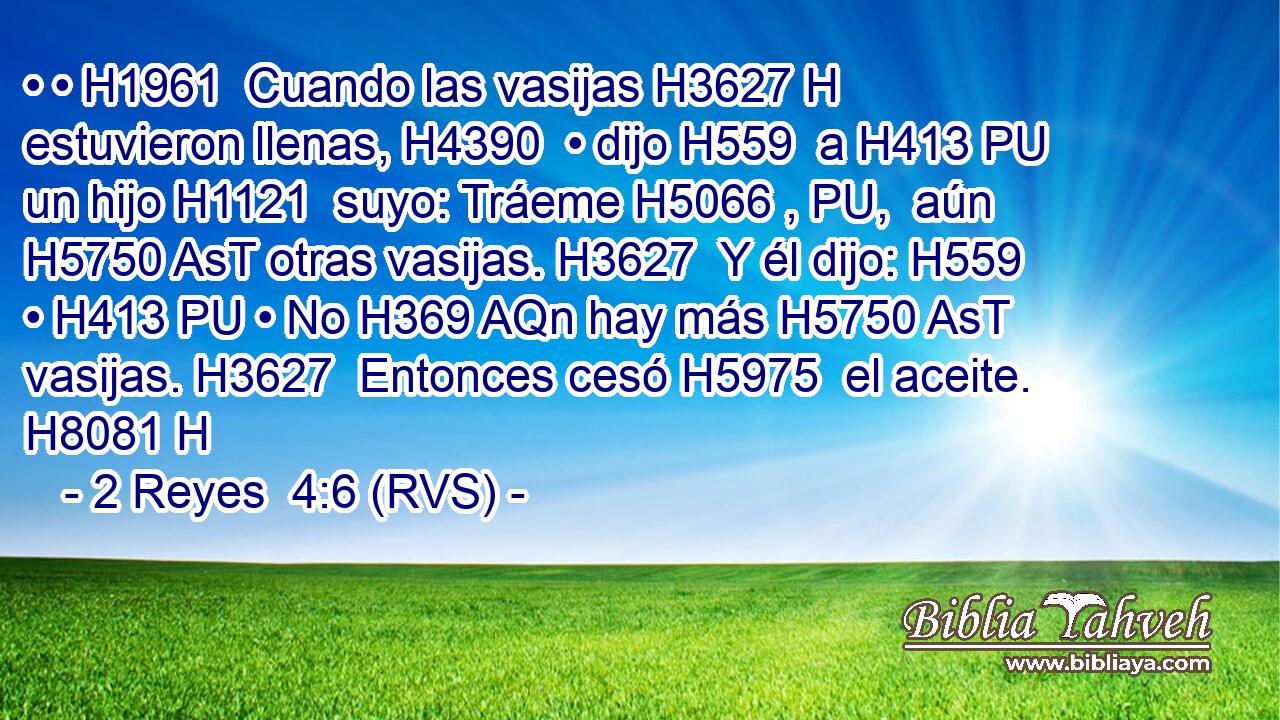 • • H1961  Cuando las vasijas H3627 H estuvieron llenas, H4390  • dijo H559  a H413 PU un hijo H1121  suyo: Tráeme H5066 , PU,  aún H5750 AsT otras vasijas. H3627  Y él dijo: H559  • H413 PU • No H369 AQn hay más H5750 AsT vasijas. H3627  Entonces cesó H5975  el aceite. H8081 H 