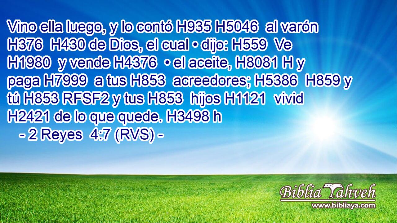 Vino ella luego, y lo contó H935 H5046  al varón H376  H430 de Dios, el cual • dijo: H559  Ve H1980  y vende H4376  • el aceite, H8081 H y paga H7999  a tus H853  acreedores; H5386  H859 y tú H853 RFSF2 y tus H853  hijos H1121  vivid H2421 de lo que quede. H3498 h 