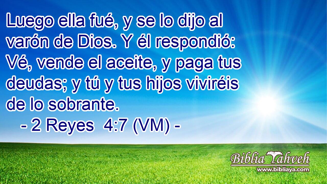  Luego ella fué, y se lo dijo al varón de Dios. Y él respondió: Vé, vende el aceite, y paga tus deudas; y tú y tus hijos viviréis de lo sobrante. 