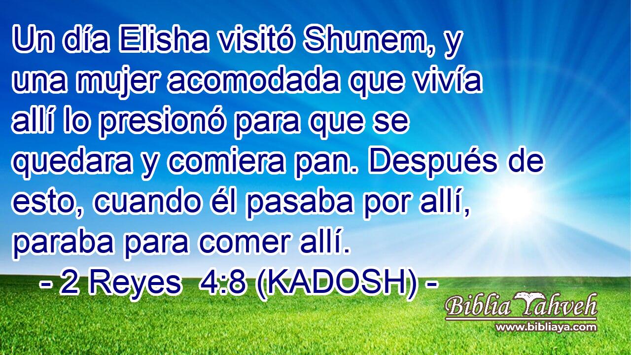  Un día Elisha visitó Shunem, y una mujer acomodada que vivía allí lo presionó para que se quedara y comiera pan. Después de esto, cuando él pasaba por allí, paraba para comer allí. 