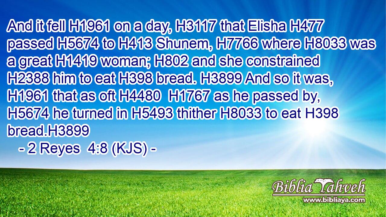 And it fell H1961 on a day, H3117 that Elisha H477 passed H5674 to H413 Shunem, H7766 where H8033 was a great H1419 woman; H802 and she constrained H2388 him to eat H398 bread. H3899 And so it was, H1961 that as oft H4480  H1767 as he passed by, H5674 he turned in H5493 thither H8033 to eat H398 bread.H3899