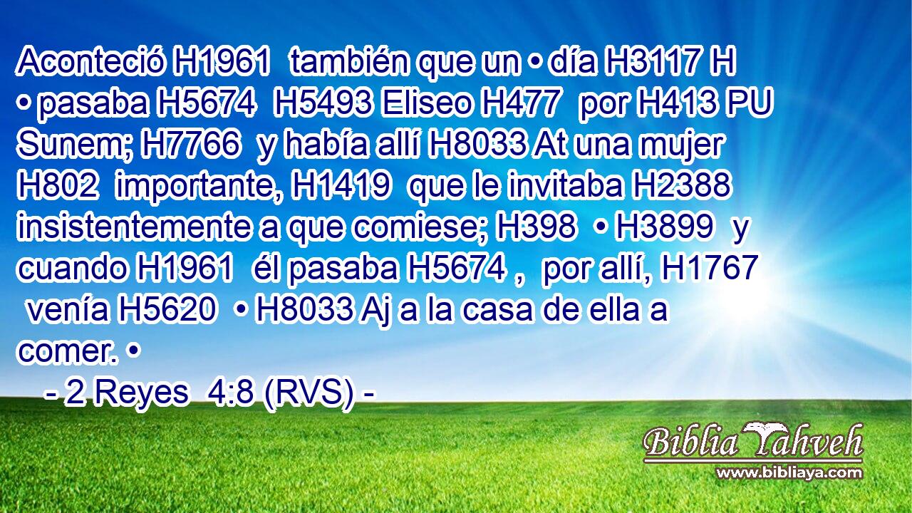 Aconteció H1961  también que un • día H3117 H • pasaba H5674  H5493 Eliseo H477  por H413 PU Sunem; H7766  y había allí H8033 At una mujer H802  importante, H1419  que le invitaba H2388  insistentemente a que comiese; H398  • H3899  y cuando H1961  él pasaba H5674 ,  por allí, H1767  venía H5620  • H8033 Aj a la casa de ella a comer. • 