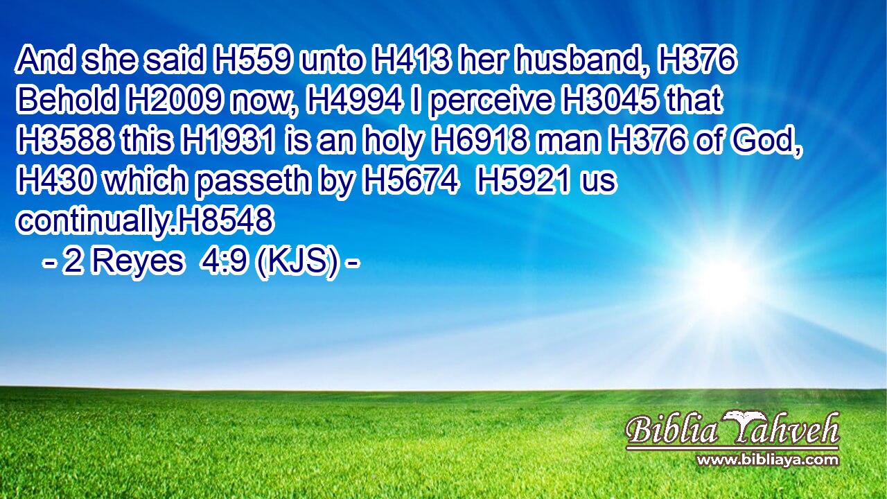 And she said H559 unto H413 her husband, H376 Behold H2009 now, H4994 I perceive H3045 that H3588 this H1931 is an holy H6918 man H376 of God, H430 which passeth by H5674  H5921 us continually.H8548
