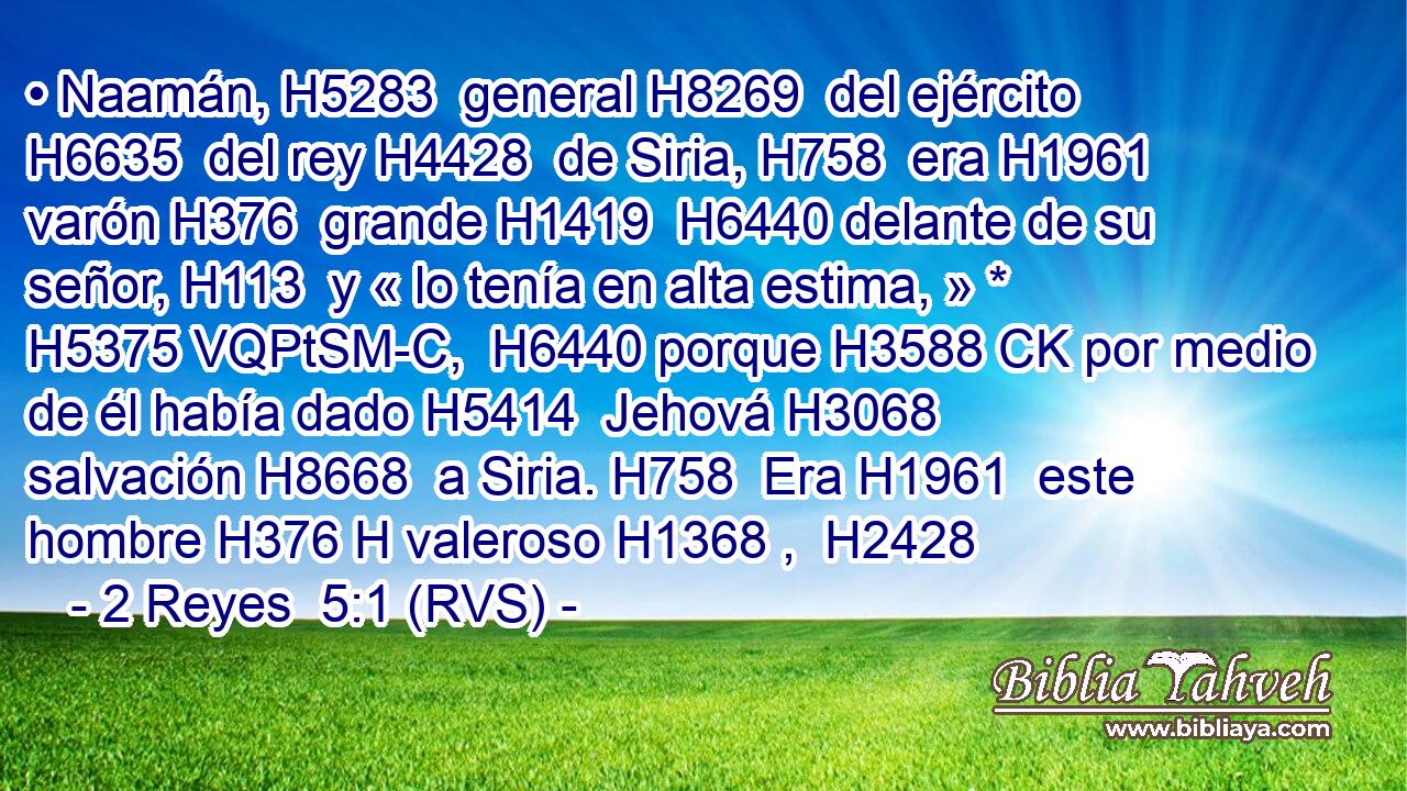 • Naamán, H5283  general H8269  del ejército H6635  del rey H4428  de Siria, H758  era H1961  varón H376  grande H1419  H6440 delante de su señor, H113  y « lo tenía en alta estima, » * H5375 VQPtSM-C,  H6440 porque H3588 CK por medio de él había dado H5414  Jehová H3068  salvación H8668  a Siria. H758  Era H1961  este hombre H376 H valeroso H1368 ,  H2428 
