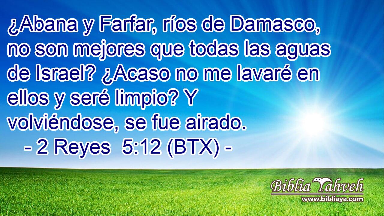 ¿Abana y Farfar, ríos de Damasco, no son mejores que todas las aguas de Israel? ¿Acaso no me lavaré en ellos y seré limpio? Y volviéndose, se fue airado.