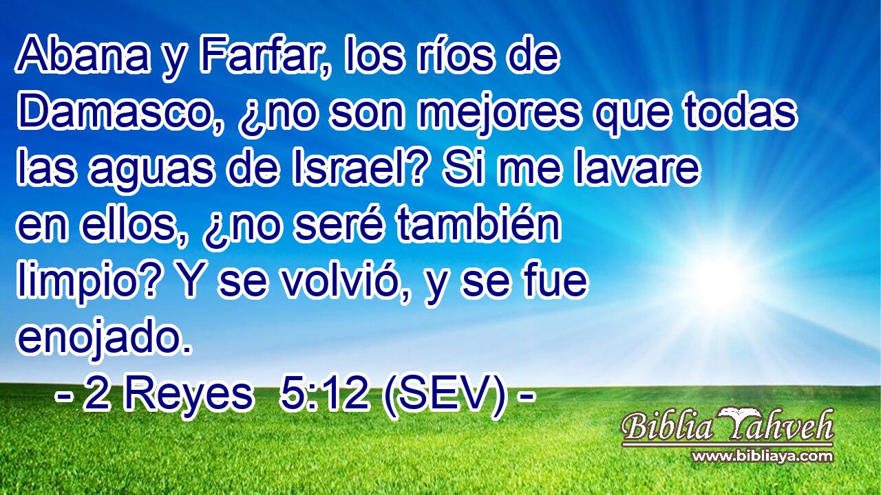 Abana y Farfar, los ríos de Damasco, ¿no son mejores que todas las aguas de Israel? Si me lavare en ellos, ¿no seré también limpio? Y se volvió, y se fue enojado.