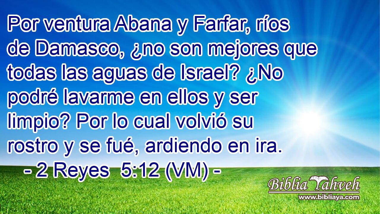  Por ventura Abana y Farfar, ríos de Damasco, ¿no son mejores que todas las aguas de Israel? ¿No podré lavarme en ellos y ser limpio? Por lo cual volvió su rostro y se fué, ardiendo en ira. 