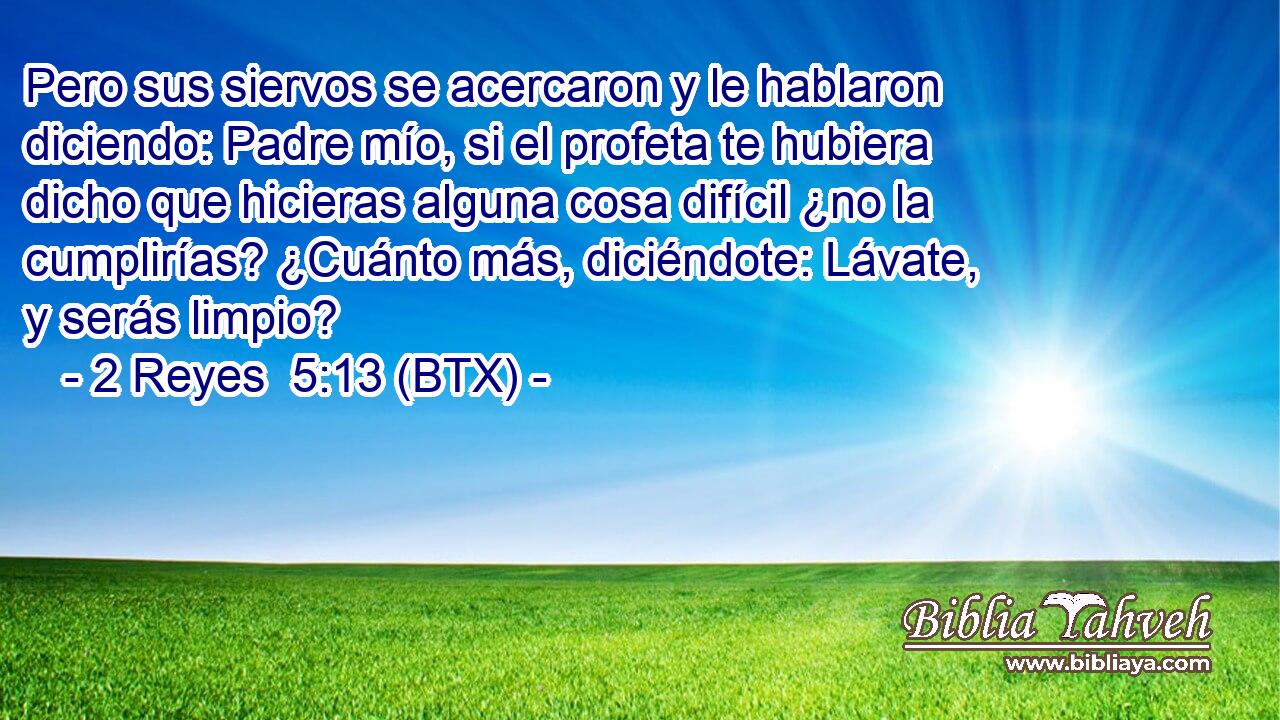 Pero sus siervos se acercaron y le hablaron diciendo: Padre mío, si el profeta te hubiera dicho que hicieras alguna cosa difícil ¿no la cumplirías? ¿Cuánto más, diciéndote: Lávate, y serás limpio?