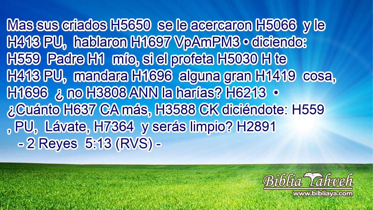 Mas sus criados H5650  se le acercaron H5066  y le H413 PU,  hablaron H1697 VpAmPM3 • diciendo: H559  Padre H1  mío, si el profeta H5030 H te H413 PU,  mandara H1696  alguna gran H1419  cosa, H1696  ¿ no H3808 ANN la harías? H6213  • ¿Cuánto H637 CA más, H3588 CK diciéndote: H559 , PU,  Lávate, H7364  y serás limpio? H2891  