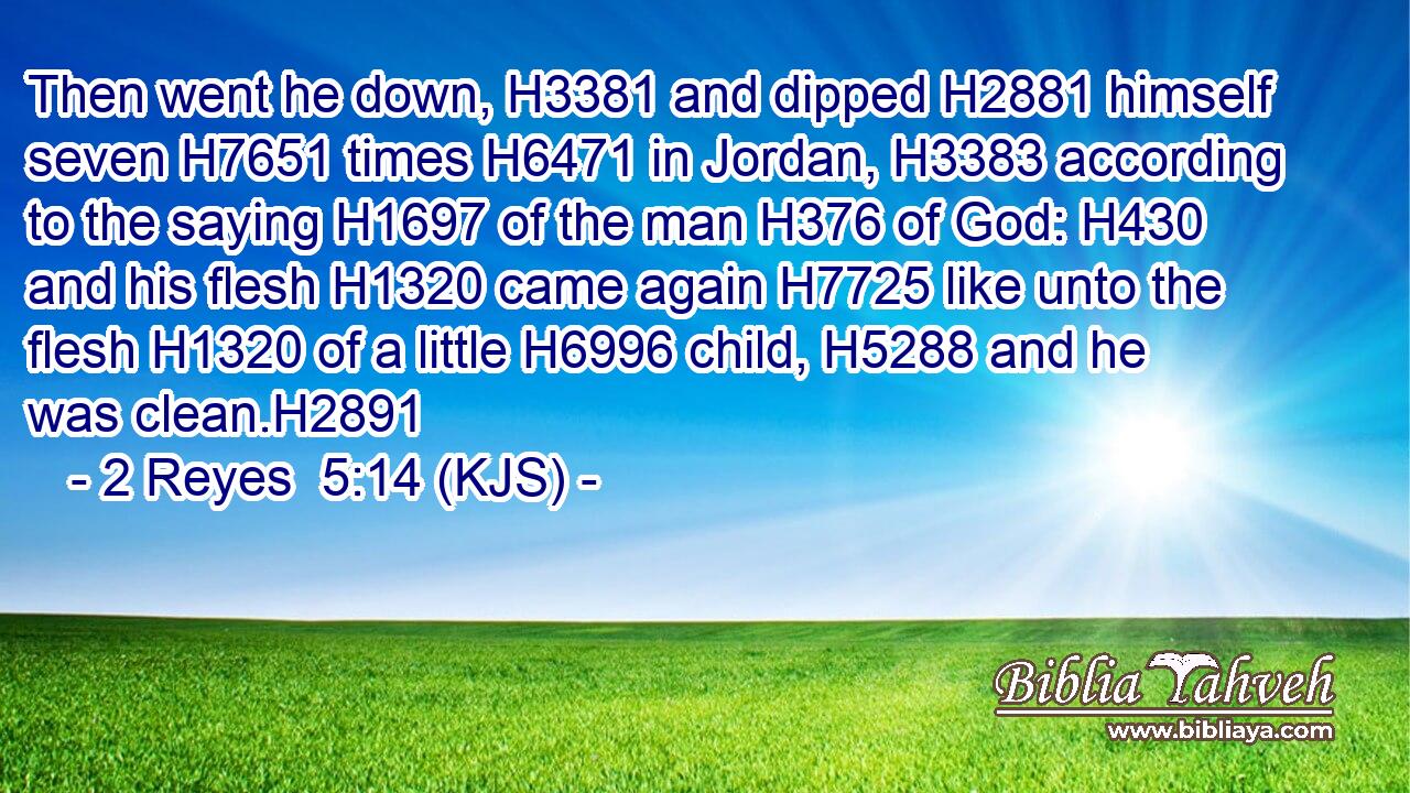Then went he down, H3381 and dipped H2881 himself seven H7651 times H6471 in Jordan, H3383 according to the saying H1697 of the man H376 of God: H430 and his flesh H1320 came again H7725 like unto the flesh H1320 of a little H6996 child, H5288 and he was clean.H2891