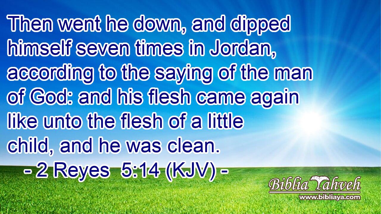 Then went he down, and dipped himself seven times in Jordan, according to the saying of the man of God: and his flesh came again like unto the flesh of a little child, and he was clean.